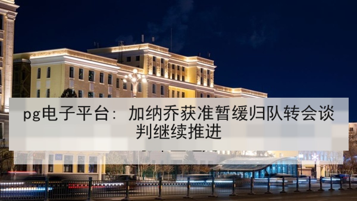 pg电子平台: 加纳乔获准暂缓归队转会谈判继续推进
