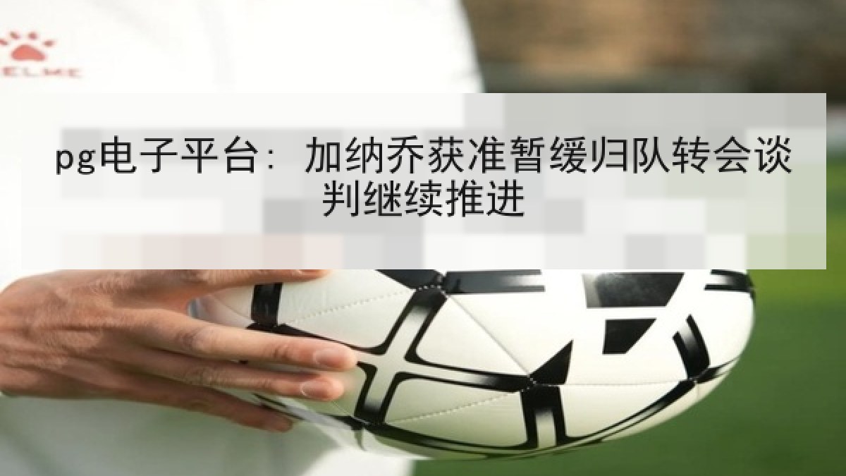 pg电子平台: 加纳乔获准暂缓归队转会谈判继续推进