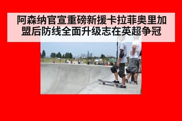 阿森纳官宣重磅新援卡拉菲奥里加盟后防线全面升级志在英超争冠