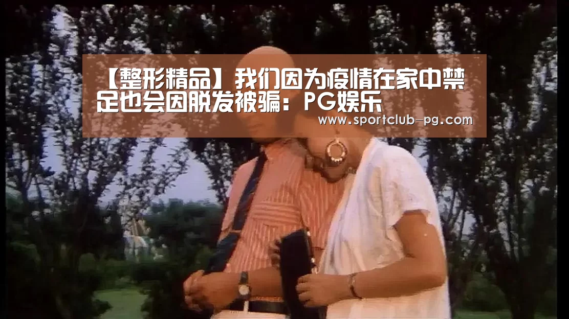 【整形精品】我们因为疫情在家中禁足也会因脱发被骗:PG娱乐(图2) PG娱乐